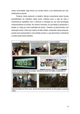 nossa comunidade, logo temos um mundo inteiro a ser desbravado por nós,
professores e alunos.
      Portanto, todos adoraram o trabalho. Saíram comentando sobre futuras
possibilidades de trabalhos deste porte, voltados para a sala de aula e
mostrando-se satisfeitos com o estímulo e indicação do uso das tecnologias
contemporâneas na escola. No mesmo momento, fui convidada a apresentar o
projeto e o blog em outra instituição de ensino. Também, já está prevista uma
exposição sobre o Percurso criativo de Darci Seles, embasado nessa pesquisa,
quando será apresentada a comunidade acriana, o que demonstra a relevância
e repercussão desse trabalho.


            Imagens da apresentação do projeto à comunidade




Local da apresentação do projeto: alunos do curso de Inglês, localizado no
mesmo polo do CEDUP




Apresentação do filme para alunos da Escola Instituto de Educação Lourenço
Filho




                                                                             16
 