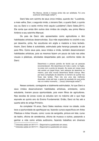 Rio Branco, devido à mesma ainda não ser asfaltada. Foi uma
                                                       14
                           aventura! (informação verbal ).

          Darci fala com carinho de seus cinco irmãos, quando diz: “Lucelinda,
a mais velha, Davi, o segundo irmão, o terceiro Dair, o quarto Darli, o quinto
sou eu Darci e o sexto minha irmã caçula Luzidalme”( Darci Seles,2011).
Ele conta que ainda têm outros dois irmãos de criação, seu primo Marco
Antônio e seu sobrinho Marxuel.
          Os pais de Darci são aposentados como agricultores e têm
habilidades artísticas desenvolvidas. Sua mãe especialista no crochê e seu
pai desenha, pinta, faz esculturas em argila e madeira e toca teclado.
Assim, Darci Seles é autodidata, estimulado pela herança passada de pai
para filho. Como seus pais, seus irmãos e irmãs, também desenvolveram
habilidades artísticas, pois os mesmos fazem um pouco de tudo nas artes
visuais e plásticas, atividades despertadas pelo pai, conforme relato de
Darci:
                                 Desenhava e pintava painéis de tecido que as pessoas
                                 encomendavam. Ele desenhava em todo o canto: no fogão,
                                 na areia com a ponta do terçado. Às vezes em nossa casa
                                 não existia um papel limpo, sem esboços de desenhos no
                                 mesmo, pois todo mundo desenhava desde criança. Meu
                                 pai fazia competição de desenho no terreiro do quintal nos
                                 finais das tardes. Para nós era uma das melhores
                                 diversões, onde até hoje, o gosto da saudade diz que ainda
                                                                                        15
                                 não vivi melhor momento,... (risos)! (Informação verbal ).

          Nesse contexto, contagiante e totalmente estimulador, foi que Darci e
seus irmãos desenvolveram habilidades artísticas, entretanto, como
estudante, tiveram pouca oportunidade, pois eram filhos de agricultores.
Nas escolas de zonas rurais os estudos iam no máximo até o que hoje
equivale ao quinto ano do Ensino Fundamental. Então, Darci só fez até a
quarta série do antigo Primário.
          Ao completar 16 anos, Darci Seles resolveu morar na cidade, onde
teve a oportunidade de aperfeiçoar-se, fazendo cursos específicos em Artes
Plásticas e Artes Visuais, como: curso de serigrafia, pintura em tela, curso
de teatro, oficina de cenotécnica, oficina de museus e outros, passando a
ganhar a vida como artista autônomo, fazendo trabalhos em diversos
14
     Entrevista cedida em 04/11/11 – Disponível no questionário em anexo.
15
     Entrevista cedida em 04/11/11 – Disponível no questionário em anexo.

                                                                                        18
 