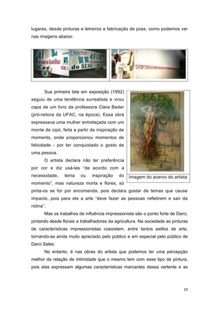 lugares, desde pinturas e letreiros a fabricação de joias, como podemos ver
nas imagens abaixo:




       Sua primeira tela em exposição (1992)
seguiu de uma tendência surrealista e virou
capa de um livro da professora Clara Bader
(pró-reitora da UFAC, na época). Essa obra
expressava uma mulher entrelaçada com um
monte de cipó, feita a partir de inspiração de
momento, onde proporcionou momentos de
felicidade - por ter conquistado o gosto de
uma pessoa.
       O artista declara não ter preferência
por cor e diz usá-las “de acordo com a
necessidade,     tema    ou    inspiração    do   Imagem do acervo do artista
momento”, mas natureza morta e flores, só
pinta-os se for por encomenda, pois declara gostar de temas que cause
impacto, pois para ele a arte “deve fazer as pessoas refletirem e sair da
rotina”.
       Mas os trabalhos de influência impressionista são o ponto forte de Darci,
pintando desde florais a trabalhadores da agricultura. Na sociedade as pinturas
de características impressionistas coexistem, entre tantos estilos de arte,
tornando-se ainda muito apreciado pelo público e em especial pelo público de
Darci Seles.
       No entanto, é nas obras do artista que podemos ter uma percepção
melhor da relação de intimidade que o mesmo tem com esse tipo de pintura,
pois elas expressam algumas características marcantes dessa vertente e as




                                                                             19
 