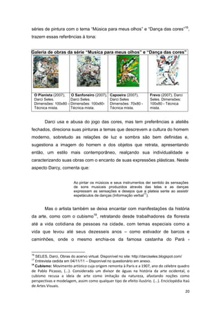 séries de pintura com o tema “Música para meus olhos” e “Dança das cores”16,
trazem essas referências à tona:


Galeria de obras da série “Musica para meus olhos” e “Dança das cores”




     O Pianista (2007),    O Sanfoneiro (2007),   Capoeira (2007),     Frevo (2007), Darci
     Darci Seles.          Darci Seles.           Darci Seles          Seles. Dimensões:
     Dimensões: 100x80 -   Dimensões: 100x80-     Dimensões: 70x80 -   100x80 - Técnica
     Técnica mista.        Técnica mista.         Técnica mista.       mista.


          Darci usa e abusa do jogo das cores, mas tem preferências a ateliês
fechados, direciona suas pinturas a temas que descrevem a cultura do homem
moderno, sobretudo as relações de luz e sombra são bem definidas e,
sugestiona a imagem do homem e dos objetos que retrata, apresentando
então, um estilo mais contemporâneo, realçando sua individualidade e
caracterizando suas obras com o encanto de suas expressões plásticas. Neste
aspecto Darcy, comenta que:


                            Ao pintar os músicos e seus instrumentos dei sentido às sensações
                            de sons musicais produzidos através das telas e as danças
                            expressam as sensações e desejos que a plateia sente ao assistir
                                                                    17
                            espetáculos de danças (Informação verbal ).


          Mas o artista também se deixa encantar com manifestações da história
da arte, como com o cubismo18, retratando desde trabalhadores da floresta
até a vida cotidiana de pessoas na cidade, com temas especiais como a
vida que levou até seus dezesseis anos – como estivador de barcos e
caminhões, onde o mesmo enchia-os da famosa castanha do Pará -


16
   SELES, Darci, Obras do acervo virtual. Disponível no site: http://darciseles.blogspot.com/
17
   Entrevista cedida em 04/11/11 – Disponível no questionário em anexo.
18
   Cubismo: Movimento artístico cuja origem remonta à Paris e a 1907, ano do célebre quadro
de Pablo Picasso, (...). Considerado um divisor de águas na história da arte ocidental, o
cubismo recusa a ideia de arte como imitação da natureza, afastando noções como
perspectivas e modelagem, assim como qualquer tipo de efeito ilusório. (...). Enciclopédia Itaú
de Artes Visuais.
                                                                                             20
 