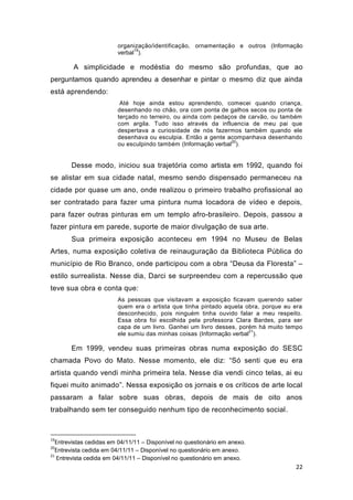 organização/identificação, ornamentação e outros (Informação
                              19
                        verbal ).

        A simplicidade e modéstia do mesmo são profundas, que ao
perguntamos quando aprendeu a desenhar e pintar o mesmo diz que ainda
está aprendendo:
                         Até hoje ainda estou aprendendo, comecei quando criança,
                        desenhando no chão, ora com ponta de galhos secos ou ponta de
                        terçado no terreiro, ou ainda com pedaços de carvão, ou também
                        com argila. Tudo isso através da influencia de meu pai que
                        despertava a curiosidade de nós fazermos também quando ele
                        desenhava ou esculpia. Então a gente acompanhava desenhando
                                                               20
                        ou esculpindo também (Informação verbal ).


       Desse modo, iniciou sua trajetória como artista em 1992, quando foi
se alistar em sua cidade natal, mesmo sendo dispensado permaneceu na
cidade por quase um ano, onde realizou o primeiro trabalho profissional ao
ser contratado para fazer uma pintura numa locadora de vídeo e depois,
para fazer outras pinturas em um templo afro-brasileiro. Depois, passou a
fazer pintura em parede, suporte de maior divulgação de sua arte.
       Sua primeira exposição aconteceu em 1994 no Museu de Belas
Artes, numa exposição coletiva de reinauguração da Biblioteca Pública do
município de Rio Branco, onde participou com a obra “Deusa da Floresta” –
estilo surrealista. Nesse dia, Darci se surpreendeu com a repercussão que
teve sua obra e conta que:
                        As pessoas que visitavam a exposição ficavam querendo saber
                        quem era o artista que tinha pintado aquela obra, porque eu era
                        desconhecido, pois ninguém tinha ouvido falar a meu respeito.
                        Essa obra foi escolhida pela professora Clara Bardes, para ser
                        capa de um livro. Ganhei um livro desses, porém há muito tempo
                                                                      21
                        ele sumiu das minhas coisas (Informação verbal ).

       Em 1999, vendeu suas primeiras obras numa exposição do SESC
chamada Povo do Mato. Nesse momento, ele diz: “Só senti que eu era
artista quando vendi minha primeira tela. Nesse dia vendi cinco telas, ai eu
fiquei muito animado”. Nessa exposição os jornais e os críticos de arte local
passaram a falar sobre suas obras, depois de mais de oito anos
trabalhando sem ter conseguido nenhum tipo de reconhecimento social.



19
  Entrevistas cedidas em 04/11/11 – Disponível no questionário em anexo.
20
  Entrevista cedida em 04/11/11 – Disponível no questionário em anexo.
21
   Entrevista cedida em 04/11/11 – Disponível no questionário em anexo.
                                                                                    22
 