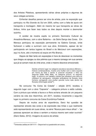 dos Artistas Plásticos, apresentando várias obras próprias e algumas de
seus colegas acrianos.
       Enfrentar desafios parece ser sina de artista, pois na exposição que
participou no Rio Grande do Sul em 2005, sofreu com a falta de apoio em
transporte e montagem. Além do mesmo ter que transporta as obras de
ônibus, tinha que fazer isso todos os dias depois montar e desmontar
sozinho.
       A caráter de mostra expôs no primeiro Seminário Cultural da
Amazônia-Manaus, com a obra Bailarina – da Série Dança das Cores. Em
Manaus participou da exposição permanente na Galeria Canoas, onde
fecharam o salão e sumiram com sua obra. Entretanto, apesar de ter
participando em tantos lugares do Brasil e do Mercosul com exposições,
aqui no Acre, até o momento só expos em Rio Branco.
       Depois de falar tanto em exposições é hora de descrever os momentos
que chegou ao apogeu ou dos prêmios que o mesmo consegui em sua carreira
que já se somam mais de vinte anos, onde o mesmo descreve emocionado:


                        Ganhei primeiro lugar na categoria escultura (escultura efêmera –
                        historia contemporânea, mostra uma mulher com o útero exposto
                        em forma de bola e dentro é possível visualizar o feto) do
                        Segundo Salão Hélio Melo, na categoria pintura, no segundo
                        lugar. A pintura é um trabalho cubista que retratava uma cena do
                        cotidiano do seringueiro, intitulado ambulância da floresta (dois
                        homens carregando uma mulher gravida numa rede dentro da
                                                    23
                        floresta) (Informação verbal ).

       No concurso “As Cores da Cidade” – edição 2010, recebeu o
segundo lugar com a obra “Capoeira” – categoria pintura e estilo cubista.
Com a pintura que retrata a fauna e a flora acriana através de um pequeno
cenário da vida dos ribeirinhos, em 2011, recebeu novamente o segundo
lugar no primeiro concurso da Caixa Econômica Federal.
       Depois de muitos anos de experiência, Darci fez questão de
representar através das cores e da expressão das tintas o que realmente
está representando em suas obras, na série “Musica para meus olhos” – “as
pessoas apreciam as obras e sentem a música mesmo sem estar ouvindo”
(Darci Seles, 2012). Imagens do acervo do artista:



23
 Entrevista cedida em 04/11/11 – Disponível no questionário em anexo.
                                                                                      24
 
