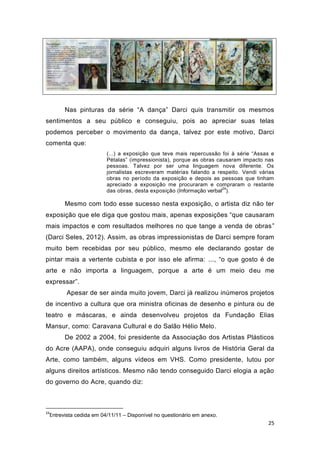 Nas pinturas da série “A dança” Darci quis transmitir os mesmos
sentimentos a seu público e conseguiu, pois ao apreciar suas telas
podemos perceber o movimento da dança, talvez por este motivo, Darci
comenta que:
                        (...) a exposição que teve mais repercussão foi à série “Assas e
                        Pétalas” (impressionista), porque as obras causaram impacto nas
                        pessoas. Talvez por ser uma linguagem nova diferente. Os
                        jornalistas escreveram matérias falando a respeito. Vendi várias
                        obras no período da exposição e depois as pessoas que tinham
                        apreciado a exposição me procuraram e compraram o restante
                                                                     24
                        das obras, desta exposição (Informação verbal ).

       Mesmo com todo esse sucesso nesta exposição, o artista diz não ter
exposição que ele diga que gostou mais, apenas exposições “que causaram
mais impactos e com resultados melhores no que tange a venda de obras”
(Darci Seles, 2012). Assim, as obras impressionistas de Darci sempre foram
muito bem recebidas por seu público, mesmo ele declarando gostar de
pintar mais a vertente cubista e por isso ele afirma: ..., “o que gosto é de
arte e não importa a linguagem, porque a arte é um meio deu me
expressar”.
       Apesar de ser ainda muito jovem, Darci já realizou inúmeros projetos
de incentivo a cultura que ora ministra oficinas de desenho e pintura ou de
teatro e máscaras, e ainda desenvolveu projetos da Fundação Elias
Mansur, como: Caravana Cultural e do Salão Hélio Melo.
       De 2002 a 2004, foi presidente da Associação dos Artistas Plásticos
do Acre (AAPA), onde conseguiu adquiri alguns livros de História Geral da
Arte, como também, alguns vídeos em VHS. Como presidente, lutou por
alguns direitos artísticos. Mesmo não tendo conseguido Darci elogia a ação
do governo do Acre, quando diz:



24
 Entrevista cedida em 04/11/11 – Disponível no questionário em anexo.
                                                                                     25
 