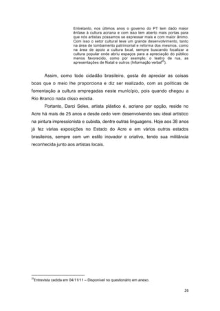 Entretanto, nos últimos anos o governo do PT tem dado maior
                        ênfase à cultura acriana e com isso tem aberto mais portas para
                        que nós artistas possamos se expressar mais e com maior ânimo.
                        Com isso o setor cultural teve um grande desenvolvimento, tanto
                        na área de tombamento patrimonial e reforma dos mesmos, como
                        na área de apoio a cultura local, sempre buscando focalizar a
                        cultura popular onde abriu espaços para a apreciação do público
                        menos favorecido, como por exemplo: o teatro de rua, as
                                                                          25
                        apresentações de Natal e outros (Informação verbal ).


       Assim, como todo cidadão brasileiro, gosta de apreciar as coisas
boas que o meio lhe proporciona e diz ser realizado, com as políticas de
fomentação a cultura empregadas neste município, pois quando chegou a
Rio Branco nada disso existia.
       Portanto, Darci Seles, artista plástico é, acriano por opção, reside no
Acre há mais de 25 anos e desde cedo vem desenvolvendo seu ideal artístico
na pintura impressionista e cubista, dentre outras linguagens. Hoje aos 38 anos
já fez várias exposições no Estado do Acre e em vários outros estados
brasileiros, sempre com um estilo inovador e criativo, tendo sua militância
reconhecida junto aos artistas locais.




25
 Entrevista cedida em 04/11/11 – Disponível no questionário em anexo.

                                                                                    26
 