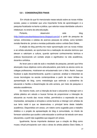 5.0 – CONSIDERAÇÕES FINAIS


       Em virtude do que foi mencionado nesse estudo sobre as novas mídias
sociais, passo a constatar que uma importante fonte de aprendizagem é a
pesquisa focalizada na teoria e prática, que valorize nossa identidade cultural e
intelectual, no ensino de arte-educação.
      Portanto,                desenvolvi                 este                blog
(http://webmuseudeartistasacrianos.blogspot.com.br) a partir de pesquisa de
campo, entrevistas e coletas de acervos pessoais do artista, como também
revisão literária de jornais e revistas publicados sobre o artista Darci Seles.
      A edição do blog permitiu-me maior aproximação com as novas mídias
e ao artista estudado, ao oportunizar-me a realização de estudos teóricos que
elevam e valorizam a cultura, quando aprimorei conhecimentos teóricos e
práticos favorecendo um contato amplo e significativo na vida acadêmica,
docente e artística.
      Ao levar para a sala de aula o resultado da pesquisa, percebi que tinha
alcançado meus objetivos como arte-educadora, pois tanto os alunos como os
colegas professores, mostraram-se entusiasmado com o feito. Assim, busque
focalizar a ação discente/docente, quanto o apreciar, analisar e interpretar as
novas tecnologias na escola contemporânea a partir de maior ênfase na
apresentação do blog, como metodologia que estimula a autoestima do
educando e facilita a disseminação da arte acriana, por meio de pesquisa e
estudos acadêmicos.
      Do mesmo modo, com a intenção de levar o educando a interagir com o
artista plástico em estudo e buscar formas de proporcionar a interação do
educando ao mundo das novas mídias, permitindo-o a expressão de suas
impressões, sensações e emoções e ainda levá-los a interagir com artistas de
sua terra natal é que se desenvolveu o principal tema deste trabalho
acadêmico. Disponibilizo em anexo, um roteiro como sugestão para o trabalho
didático e o projeto de apresentação do blog à comunidade, no intuito de
fornecer subsídios que auxilie o arte-educador a continuar tal estudo com seus
educandos, a partir das sugestões que seguem em anexo.
      Igualmente, faz-se importante destacar que a criação do Blog como
museu virtual principiando com vida e obras do artista plástico Darci Seles, é

                                                                                  27
 