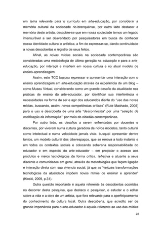 um tema relevante para o currículo em arte-educação, por considerar a
memória cultural da sociedade rio-branquense, por outro lado destacar a
memória deste artista, descobre-se que em nossa sociedade temos um legado
imensurável a ser desvendado por pesquisadores em busca de conhecer
nossa identidade cultural e artística, a fim de expressar-se, dando continuidade
a novas descobertas e registro de seus feitos.
      Afinal, as novas mídias sociais na sociedade contemporânea são
consideradas uma metodologia de última geração na educação e para a arte-
educação, por interagir e interferir em nossa cultura e no atual modelo de
ensino-aprendizagem.
      Assim, este TCC buscou expressar e apresentar uma interação com o
ensino aprendizagem em arte-educação através da experiência de um Blog –
como Museu Virtual, considerando como um grande desafio da atualidade nas
práticas de ensino do arte-educador, por identificar sua interferência e
necessidades na forma de ser e agir dos educandos diante do “uso das novas
mídias, buscando, assim, novas competências críticas” (Rute Machado, 2005)
para o uso e descoberta de uma arte “desconhecida” por uma “seleção de
codificação da informação” por meio do cidadão contemporâneo.
      Por outro lado, os desafios a serem enfrentados por docentes e
discentes, por viverem numa cultura geradora de novos modelos, tanto cultural
como intelectual e numa velocidade jamais vista, busquei apresentar dentre
tantos, um modelo cultural dos ciberespaços, que se renova a todo instante e
em todos os contextos sociais e colocando soberana responsabilidade do
educador e em especial do arte-educador – em propiciar o acesso aos
produtos e meios tecnológicos de forma crítica, reflexiva e atuante a seus
discente e comunidades em geral, através de metodologias que façam ligação
e interação direta com sua vivencia social, já que as “velozes transformações
tecnológicas da atualidade impõem novos ritmos de ensinar e aprender”
(Kinski, 2009, p.31).
      Outra questão importante é aquela referente às descobertas ocorridas
no decorrer desta pesquisa, que destaco o pesquisar, o estudar e o editar
sobre a vida e a obra de um artista, que fora relevante para o aperfeiçoamento
do conhecimento da cultura local. Outra descoberta, que acredito ser de
grande importância para o arte-educador é aquela referente ao uso das mídias

                                                                              28
 