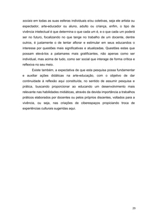 sociais em todas as suas esferas individuais e/ou coletivas, seja ele artista ou
espectador, arte-educador ou aluno, adulto ou criança, enfim, o tipo de
vivência intelectual é que determina o que cada um é, e o que cada um poderá
ser no futuro, focalizando no que tange no trabalho de um docente, dentre
outros, é justamente o de tentar aflorar e estimular em seus educandos o
interesse por questões mais significativas e atualizadas. Questões estas que
possam elevá-los a patamares mais gratificantes, não apenas como ser
individual, mas acima de tudo, como ser social que interage de forma crítica e
reflexiva no seu meio.
      Existe também, a expectativa de que esta pesquisa possa fundamentar
e auxiliar ações didáticas na arte-educação, com o objetivo de dar
continuidade à reflexão aqui constituída, no sentido de assumir pesquisa e
prática, buscando proporcionar ao educando um desenvolvimento mais
relevante nas habilidades midiáticas, através da devida importância a trabalhos
práticos elaborados por docentes ou pelos próprios discentes, voltados para a
vivência, ou seja, nas criações de ciberespaços propiciando troca de
experiências culturais sugeridas aqui.




                                                                              29
 