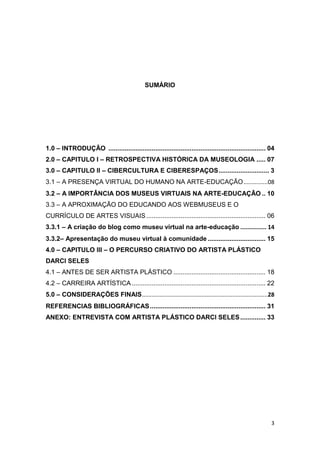 SUMÁRIO




1.0 – INTRODUÇÃO ....................................................................................... 04
2.0 – CAPITULO I – RETROSPECTIVA HISTÓRICA DA MUSEOLOGIA ..... 07
3.0 – CAPITULO II – CIBERCULTURA E CIBERESPAÇOS ............................ 3
3.1 – A PRESENÇA VIRTUAL DO HUMANO NA ARTE-EDUCAÇÃO ...............08
3.2 – A IMPORTÂNCIA DOS MUSEUS VIRTUAIS NA ARTE-EDUCAÇÃO .. 10
3.3 – A APROXIMAÇÃO DO EDUCANDO AOS WEBMUSEUS E O
CURRÍCULO DE ARTES VISUAIS .................................................................. 06
3.3.1 – A criação do blog como museu virtual na arte-educação ............... 14
3.3.2– Apresentação do museu virtual à comunidade ................................ 15
4.0 – CAPITULO III – O PERCURSO CRIATIVO DO ARTISTA PLÁSTICO
DARCI SELES
4.1 – ANTES DE SER ARTISTA PLÁSTICO ................................................... 18
4.2 – CARREIRA ARTÍSTICA .......................................................................... 22
5.0 – CONSIDERAÇÕES FINAIS ..............................................................................28
REFERENCIAS BIBLIOGRÁFICAS ................................................................ 31
ANEXO: ENTREVISTA COM ARTISTA PLÁSTICO DARCI SELES .............. 33




                                                                                                         3
 