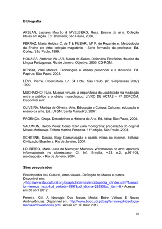 Bibliografia


ARSLAN, Luciana Mourão & IAVELBERG, Rosa. Ensino da arte: Coleção
Ideias em Ação. Ed. Thomson; São Paulo, 2006.

FERRAZ, Maria Heloisa C. de T & FUSARI, Mª F. de Rezende e. Metodologia
do Ensino de Arte: coleção magistério - Serie formação do professor. Ed.
Cortez; São Paulo, 1999.

HOUAISS, Antônio; VILLAR, Mauro de Salles. Dicionário Eletrônico Houaiss da
Língua Portuguesa. Rio de Janeiro: Objetiva, 2009. CD-ROM.

KENSKI, Vani Moreira. Tecnologias e ensino presencial e a distancia. Ed.
Papirus; São Paulo, 2003.

LÉVY, Pierre. Cibercultura. Ed. 34 Ltda.; São Paulo, (6º reimpressão 2007)
1999.

MUCHACHO, Rute. Museus virtuais: a importância da usabilidade na mediação
entre o público e o objeto museológico. LIVRO DE ACTAS – 4º SOPCOM.
Disponível em:

OLIVEIRA, Marilda de Oliveira. Arte, Educação e Cultura: Culturas, educação e
ensino da arte. Ed.: UFSM. Santa Maria/RS, 2007.

PROENÇA, Graça. Descobrindo a Historia da Arte. Ed. Ática; São Paulo, 2005.

SALOMON, Délcio Vieira: Como fazer uma monografia: preparação do original
Mitsue Morisawa. Editora Martins Fonseca. 11º edição, São Paulo, 2004.

SCHITIINE, Denise. Blog: Comunicação e escrita intima na internet. Editora:
Civilização Brasileira, Rio de Janeiro, 2004.

LOUREIRO, Maria Lucia de Niemeyer Matheus. Webmuseus de arte: aparatos
informacionais no ciberespaço. Ci. Inf., Brasília, v.33, n.2, p.97-105,
maio/agosto. - Rio de Janeiro, 2004.


Sites pesquisados

Enciclopédia Itaú Cultural, Artes visuais. Definição de Museu e outros.
Disponível em:
,<http://www.itaucultural.org.br/aplicExternas/enciclopedia_ic/index.cfm?fuseact
ion=termos_texto&cd_verbete=3807&cd_idioma=28555&cd_item=8> Acesso
em 30 abril 2012.

Ferreira, Gil. A Ideologia Dos Novos Media: Entre Velhas E Novas
Ambivalências. Disponível em: http://www.bocc.ubi.pt/pag/ferreira-gil-ideologia-
media-ambivalencias.pdf>. Aceso em 10 maio 2012.

                                                                              30
 