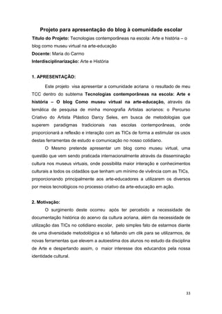 Projeto para apresentação do blog à comunidade escolar
Titulo do Projeto: Tecnologias contemporâneas na escola: Arte e história – o
blog como museu virtual na arte-educação
Docente: Maria do Carmo
Interdisciplinarização: Arte e História


1. APRESENTAÇÃO:

       Este projeto visa apresentar a comunidade acriana o resultado de meu
TCC dentro do subtema Tecnologias contemporâneas na escola: Arte e
história – O blog Como museu virtual na arte-educação, através da
temática de pesquisa de minha monografia Artistas acrianos: o Percurso
Criativo do Artista Plástico Darcy Seles, em busca de metodologias que
superem    paradigmas    tradicionais     nas   escolas   contemporâneas,   onde
proporcionará a reflexão e interação com as TICs de forma a estimular os usos
destas ferramentas de estudo e comunicação no nosso cotidiano.
       O Mesmo pretende apresentar um blog como museu virtual, uma
questão que vem sendo praticada internacionalmente através da disseminação
cultura nos museus virtuais, onde possibilita maior interação e conhecimentos
culturais a todos os cidadãos que tenham um mínimo de vivência com as TICs,
proporcionando principalmente aos arte-educadores a utilizarem os diversos
por meios tecnológicos no processo criativo da arte-educação em ação.


2. Motivação:
       O surgimento deste ocorreu após ter percebido a necessidade de
documentação histórica do acervo da cultura acriana, além da necessidade de
utilização das TICs no cotidiano escolar, pelo simples fato de estarmos diante
de uma diversidade metodológica e só faltando um clik para se utilizarmos, de
novas ferramentas que elevem a autoestima dos alunos no estudo da disciplina
de Arte e despertando assim, o maior interesse dos educandos pela nossa
identidade cultural.




                                                                              33
 