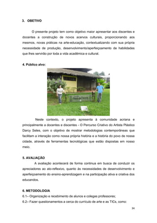 3. OBETIVO


        O presente projeto tem como objetivo maior apresentar aos discentes e
docentes a construção de novos acervos culturais, proporcionando aos
mesmos, novas práticas na arte-educação, contextualizando com sua própria
necessidade de produção, desenvolvimento/aperfeiçoamento de habilidades
que lhes servirão por toda a vida acadêmica e cultural.


4. Público alvo:




          Neste contexto, o projeto apresenta à comunidade acriana e
principalmente a docentes e discentes - O Percurso Criativo do Artista Plástico
Darcy Seles, com o objetivo de mostrar metodologias contemporâneas que
facilitam a interação como nossa própria história e a história do povo de nossa
cidade, através de ferramentas tecnológicas que estão dispostas em nosso
meio.


5. AVALIAÇÃO
         A avaliação acontecerá de forma continua em busca de conduzir os
apreciadores ao ato-reflexivo, quanto às necessidades de desenvolvimento e
aperfeiçoamento do ensino-aprendizagem e na participação ativa e criativa dos
educandos.


6. METODOLOGIA
6.1– Organização e recebimento de alunos e colegas professores;
6.2– Fazer questionamentos a cerca do currículo de arte e as TICs, como:

                                                                            34
 