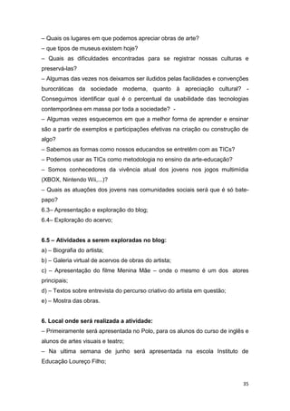 – Quais os lugares em que podemos apreciar obras de arte?
– que tipos de museus existem hoje?
– Quais as dificuldades encontradas para se registrar nossas culturas e
preservá-las?
– Algumas das vezes nos deixamos ser iludidos pelas facilidades e convenções
burocráticas da sociedade moderna, quanto à apreciação cultural? -
Conseguimos identificar qual é o percentual da usabilidade das tecnologias
contemporânea em massa por toda a sociedade? -
– Algumas vezes esquecemos em que a melhor forma de aprender e ensinar
são a partir de exemplos e participações efetivas na criação ou construção de
algo?
– Sabemos as formas como nossos educandos se entretêm com as TICs?
– Podemos usar as TICs como metodologia no ensino da arte-educação?
– Somos conhecedores da vivência atual dos jovens nos jogos multimídia
(XBOX, Nintendo Wii,...)?
– Quais as atuações dos jovens nas comunidades sociais será que é só bate-
papo?
6.3– Apresentação e exploração do blog;
6.4– Exploração do acervo;


6.5 – Atividades a serem exploradas no blog:
a) – Biografia do artista;
b) – Galeria virtual de acervos de obras do artista;
c) – Apresentação do filme Menina Mãe – onde o mesmo é um dos atores
principais;
d) – Textos sobre entrevista do percurso criativo do artista em questão;
e) – Mostra das obras.


6. Local onde será realizada a atividade:
– Primeiramente será apresentada no Polo, para os alunos do curso de inglês e
alunos de artes visuais e teatro;
– Na ultima semana de junho será apresentada na escola Instituto de
Educação Loureço Filho;


                                                                           35
 