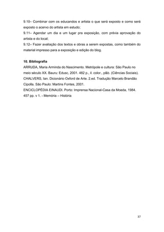 9.10– Combinar com os educandos e artista o que será exposto e como será
exposto o acervo do artista em estudo;
9.11– Agendar um dia e um lugar pra exposição, com prévia aprovação do
artista e do local;
9.12– Fazer avaliação dos textos e obras a serem expostas, como também do
material impresso para a exposição e edição do blog.


10. Bibliografia
ARRUDA, Maria Arminda do Nascimento. Metrópole e cultura: São Paulo no
meio século XX. Bauru: Edusc, 2001. 482 p., il. color., p&b. (Ciências Sociais).
CHALVERS, Ian. Dicionário Oxford de Arte. 2.ed. Tradução Marcelo Brandão
Cipolla. São Paulo: Martins Fontes, 2001.
ENCICLOPÉDIA EINAUDI. Porto: Imprensa Nacional-Casa da Moeda, 1984.
457 pp. v 1. - Memória – História




                                                                               37
 