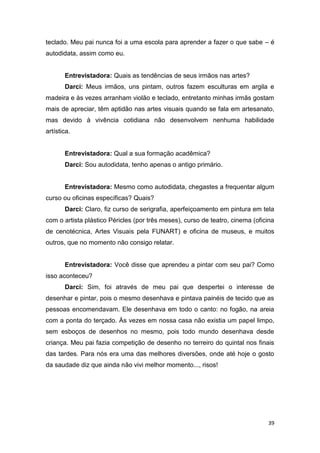 teclado. Meu pai nunca foi a uma escola para aprender a fazer o que sabe – é
autodidata, assim como eu.


       Entrevistadora: Quais as tendências de seus irmãos nas artes?
       Darci: Meus irmãos, uns pintam, outros fazem esculturas em argila e
madeira e às vezes arranham violão e teclado, entretanto minhas irmãs gostam
mais de apreciar, têm aptidão nas artes visuais quando se fala em artesanato,
mas devido à vivência cotidiana não desenvolvem nenhuma habilidade
artística.


       Entrevistadora: Qual a sua formação acadêmica?
       Darci: Sou autodidata, tenho apenas o antigo primário.


       Entrevistadora: Mesmo como autodidata, chegastes a frequentar algum
curso ou oficinas específicas? Quais?
       Darci: Claro, fiz curso de serigrafia, aperfeiçoamento em pintura em tela
com o artista plástico Péricles (por três meses), curso de teatro, cinema (oficina
de cenotécnica, Artes Visuais pela FUNART) e oficina de museus, e muitos
outros, que no momento não consigo relatar.


       Entrevistadora: Você disse que aprendeu a pintar com seu pai? Como
isso aconteceu?
       Darci: Sim, foi através de meu pai que despertei o interesse de
desenhar e pintar, pois o mesmo desenhava e pintava painéis de tecido que as
pessoas encomendavam. Ele desenhava em todo o canto: no fogão, na areia
com a ponta do terçado. Às vezes em nossa casa não existia um papel limpo,
sem esboços de desenhos no mesmo, pois todo mundo desenhava desde
criança. Meu pai fazia competição de desenho no terreiro do quintal nos finais
das tardes. Para nós era uma das melhores diversões, onde até hoje o gosto
da saudade diz que ainda não vivi melhor momento..., risos!




                                                                               39
 
