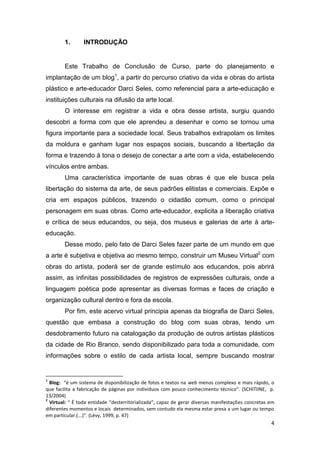 1.       INTRODUÇÃO


        Este Trabalho de Conclusão de Curso, parte do planejamento e
implantação de um blog1, a partir do percurso criativo da vida e obras do artista
plástico e arte-educador Darci Seles, como referencial para a arte-educação e
instituições culturais na difusão da arte local.
        O interesse em registrar a vida e obra desse artista, surgiu quando
descobri a forma com que ele aprendeu a desenhar e como se tornou uma
figura importante para a sociedade local. Seus trabalhos extrapolam os limites
da moldura e ganham lugar nos espaços sociais, buscando a libertação da
forma e trazendo à tona o desejo de conectar a arte com a vida, estabelecendo
vínculos entre ambas.
        Uma característica importante de suas obras é que ele busca pela
libertação do sistema da arte, de seus padrões elitistas e comerciais. Expõe e
cria em espaços públicos, trazendo o cidadão comum, como o principal
personagem em suas obras. Como arte-educador, explicita a liberação criativa
e crítica de seus educandos, ou seja, dos museus e galerias de arte à arte-
educação.
        Desse modo, pelo fato de Darci Seles fazer parte de um mundo em que
a arte é subjetiva e objetiva ao mesmo tempo, construir um Museu Virtual2 com
obras do artista, poderá ser de grande estímulo aos educandos, pois abrirá
assim, as infinitas possibilidades de registros de expressões culturais, onde a
linguagem poética pode apresentar as diversas formas e faces de criação e
organização cultural dentro e fora da escola.
        Por fim, este acervo virtual principia apenas da biografia de Darci Seles,
questão que embasa a construção do blog com suas obras, tendo um
desdobramento futuro na catalogação da produção de outros artistas plásticos
da cidade de Rio Branco, sendo disponibilizado para toda a comunidade, com
informações sobre o estilo de cada artista local, sempre buscando mostrar


1
  Blog: “é um sistema de disponibilização de fotos e textos na web menos complexo e mais rápido, o
que facilita a fabricação de páginas por indivíduos com pouco conhecimento técnico”. (SCHITIINE, p.
13/2004)
2
  Virtual: “ É toda entidade “desterritorializada”, capaz de gerar diversas manifestações concretas em
diferentes momentos e locais determinados, sem contudo ela mesma estar presa a um lugar ou tempo
em particular.(...)”. (Lévy, 1999, p. 47)
                                                                                                    4
 