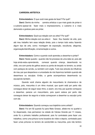 CARREIRA ARTÍSTICA


      Entrevistadora: O que você mais gosta de fazer? Por quê?
      Darci: Dentro da minha    carreira artística o que mais gosto de pintar é
o cubismo apesar de    fazer mais o impressionismo, o cubismo é o mais
demorado e gostoso para se pintar.


      Entrevistadora: Qual sua relação com as artes? Por quê?
      Darci: Minha relação com as artes é    fazer. Sou fazedor de arte, pois
até meu trabalho tem essa relação direta, pois o tempo todo estou fazendo
algum tipo de arte, como: montagem de exposição, esculturas, alegorias,
organização/identificação, ornamentação e outros.


      Entrevistadora: Como e quando você aprendeu a desenhar e pintar?
      Darci: Neste quesito - quando não há processo de uma data só, pois até
hoje ainda estou aprendendo,    comecei quando criança, desenhando no
chão, ora com ponta de galhos secos ou ponta de terçado no terreiro, ou ainda
com pedaços de carvão, ou também com argila. Tudo isso através da influência
de meu pai que despertava a curiosidade de nós fazermos também quando ele
desenhava ou esculpia. Então, a gente acompanhava desenhando ou
esculpindo também.
           Quando você chama alguém de macumbeiro tá chamando-o de
músico, pois, macumba é um ritmo musical, que quem está por perto não
consegue deixar de seguir esse ritmo, e assim, era meu pai quando começava
a desenhar, parecia um macumbeiro, pois quem estava por perto não
conseguia deixar de segui-lo e todos começavam a desenhar ou esculpir junto
com ele.


      Entrevistadora: Quando começou sua trajetória como artista?
      Darci: Foi em 92 quando fui para Mato Grosso, alistei-me no quartel e
fui dispensado, mas permaneci na cidade de Várzea Grande por 11 meses,
onde fiz o primeiro trabalho profissional, pois fui contratado para fazer uns
trabalhos, como uma pintura numa locadora de vídeo e depois, contratado para
fazer umas pinturas no terreiro de candomblé ou macumba, pois não lembro

                                                                            40
 
