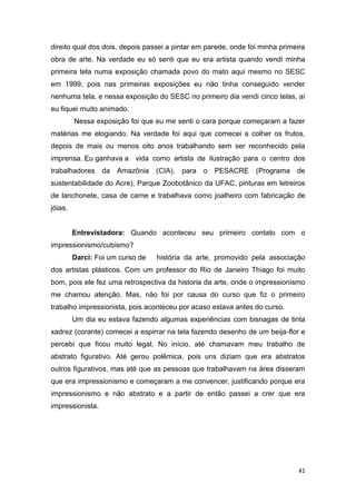 direito qual dos dois, depois passei a pintar em parede, onde foi minha primeira
obra de arte. Na verdade eu só senti que eu era artista quando vendi minha
primeira tela numa exposição chamada povo do mato aqui mesmo no SESC
em 1999, pois nas primeiras exposições eu não tinha conseguido vender
nenhuma tela, e nessa exposição do SESC no primeiro dia vendi cinco telas, aí
eu fiquei muito animado.
         Nessa exposição foi que eu me senti o cara porque começaram a fazer
matérias me elogiando. Na verdade foi aqui que comecei a colher os frutos,
depois de mais ou menos oito anos trabalhando sem ser reconhecido pela
imprensa. Eu ganhava a vida como artista de ilustração para o centro dos
trabalhadores da Amazônia         (CIA), para   o PESACRE       (Programa de
sustentabilidade do Acre), Parque Zoobotânico da UFAC, pinturas em letreiros
de lanchonete, casa de carne e trabalhava como joalheiro com fabricação de
jóias.


         Entrevistadora: Quando aconteceu seu primeiro contato com o
impressionismo/cubismo?
         Darci: Foi um curso de   história da arte, promovido pela associação
dos artistas plásticos. Com um professor do Rio de Janeiro Thiago foi muito
bom, pois ele fez uma retrospectiva da historia da arte, onde o impressionismo
me chamou atenção. Mas, não foi por causa do curso que fiz o primeiro
trabalho impressionista, pois aconteceu por acaso estava antes do curso.
         Um dia eu estava fazendo algumas experiências com bisnagas de tinta
xadrez (corante) comecei a espirrar na tela fazendo desenho de um beija-flor e
percebi que ficou muito legal. No início, até chamavam meu trabalho de
abstrato figurativo. Até gerou polêmica, pois uns diziam que era abstratos
outros figurativos, mas até que as pessoas que trabalhavam na área disseram
que era impressionismo e começaram a me convencer, justificando porque era
impressionismo e não abstrato e a partir de então passei a crer que era
impressionista.




                                                                              41
 