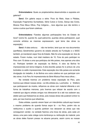 Entrevistadora: Quais os projetos/séries desenvolvidos e expostos em
galerias?
      Darci: Em galeria expus a série: Povo do Mato, Asas e Pétalas,
Exposição Fragmentos Surrealistas, Série Cubos e Cores, Dança das Cores,
Música Para Meus Olhos, Pop Indígena..., teve algumas que não lembro o
nome e outros que foram coletivas.


      Entrevistadora: Fizestes algumas participações fora do Estado do
Acre? (como foi, quando foi, qual patrocínio, quantas obras participaram, qual
corrente artística as mesmas expressavam, qual tema das obras ou
exposição).
      Darci: A data certa eu     não me lembro, terei que ver nos documentos
(panfletos). Geralmente o governo do estado através da Fundação e o SESC
também, já mandaram expor fora do Estado. Não foi uma exposição só, fora do
estado. Foram muitas, num total mediano de 10. Fora do país participei no
Peru com 10 obras e uma que participou de três países, mas apenas uma obra
só. Participei também de exposição na Bolívia. A obra da Bolívia foi
impressionista com tema indígena. A obra dos três países foi à pintura de uma
borboleta no estilo impressionista. Esta exposição dos três países era somente
divulgação do trabalho. A da Bolívia era outra coletiva em que participei com
dez obras. A do Peru foi impressionista da Série Música Para meus olhos.·.
      Na verdade tivemos um problema nessa exposição do Peru, pois
tivemos que refazer nossas obras - os três artistas (eu, Luiz Carlos e Weliton)
que participavam da mostra, refizemos as obras com material diferente e em
forma de trabalhos menores, pois tivemos que refazer de acordo com o
material que alguns artistas amigos nos ofereceram lá e até nos cederam seu
atelier para que fizéssemos as obras, pois nossas obras não puderam entrar no
país, por isso tivemos que refazê-las.
      Estes artistas, quando vieram fazer um intercâmbio cultural aqui tiveram
o mesmo problema de quando fomos expor lá – no Peru, porém nós os
retribuímos o auxilio e quando partiram nos deixaram as obras que não
conseguiram vender, na verdade fizemos uma troca de obras, pois cada um
deixou uma para cada colega como lembrança ou retribuição de material, pois
as obras deles ficaram presas na aduana peruana, assim como as nossas

                                                                             42
 