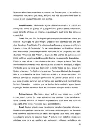 ficaram e eles tiveram que fazer o mesmo que fizemos para poder realizar o
intercâmbio Peru/Brasil (no papel). No peru não nos deixaram entrar com as
nossas e nem seus patriotas sair com a deles.


      Entrevistadora: Realizastes algum intercâmbio artístico e cultural em
outro país? (como foi, quando foi, qual patrocínio, quantas obras participaram,
quais corrente artísticas as mesmas expressavam, qual tema das obras ou
exposição).
      Darci: Sim, em São Paulo participei de exposições coletivas. Várias em
Brasília – Exposição no Salão Negro. Exposição que acontece todo ano com
obra de arte do Brasil inteiro. Fui selecionado pelo Acre, a obra que levei foi um
trabalho cubista “O Camponês”. Fiz exposição também em Rondônia: Música
Para Meus Olhos (não consegui vender nenhuma) foi por um projeto do SESC
chamado “Amazônia dos Andes”,..., Expus no Rio Grande do Sul no ano de
2005, no fórum social mundial Exposição Coletiva na Associação dos Artistas
Plásticos, com várias obras minhas e de meus colegas acrianos. Sofri feito
condenado transportando obras de ônibus para o salão de exposição, e depois
montando, pois eu tinha que desmontar e montar todos os dias. Expus em
Belém e Manaus. Em Belém foi o primeiro Seminário Cultural da Amazônia,
com a obra Bailarina da Série Dança das Cores - a caráter de Mostra. Em
Manaus participei da exposição permanente na Galeria Canoas enviou a obra
por conta própria e sumiram com a mesma, pois quando fui lá à mesma já tinha
fechado. São estes      estados que me lembro de ter realizado algum tipo de
exposição. Aqui no estado do Acre, até o momento só expus em Rio Branco.


      Entrevistadora: Ganhastes algum prêmio que possa nos revelar?
(como foram, quando foi, quais patrocinadores, quantas obras participaram,
quais corrente artísticas as mesmas expressavam, qual tema das obras ou
exposição, onde foi que recebeste e por que recebeste).
      Darci: Ganhei primeiro lugar na categoria escultura (escultura efêmera –
história contemporânea mostra uma mulher com o útero exposto em forma de
bola e dentro é possível visualizar o feto) do Segundo Salão Hélio Melo, depois
na categoria pintura, no segundo lugar. A pintura é um trabalho cubista que
retratava uma cena do cotidiano do seringueiro, intitulado ambulância da

                                                                               43
 