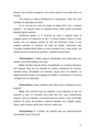 floresta (dois homens carregando uma mulher grávida numa rede dentro da
floresta).
        No primeiro eu estava participando da organização, então não pude
participar da exposição com obras.
       Já no concurso as cores da cidade na edição 2010, com o trabalho
capoeira – em segundo lugar na categoria pintura, estilo cubista encenando
pessoas jogando capoeira.
       Atualmente ganhei no 1º concurso da caixa o segundo lugar na
categoria pintura em dezembro de 2011. A pintura retrata a fauna e a flora
acriana com um pequeno cenário da vida dos ribeirinhos. Ainda no ano
passado participei no concurso “As cores da cidade”, patrocinado pela
Fundação Garibaldi Brasil (todos os anos acontece) com a obra Arraiá, que
retrata uma cena de dança de quadrilha – trabalho impressionista.


       Entrevistadora: Tivestes algumas dificuldades para desenvolver seu
trabalho como artista plástico? Por quê?
       Darci: Desafios sempre temos, principalmente na condição financeira,
pois qualquer ideia pra ser colocada em prática, precisamos de recursos.
Também temos dificuldades em encontrar alguns tipos de materiais, os
desafios também surgem na divulgação do trabalho, no transporte e na hora da
montagem de uma exposição.


       Entrevistadora: Quais materiais você utiliza para a realização de seus
projetos?
       Darci: São inúmeros tipos de materiais e tudo depende do que me
proponho a fazer no momento, pois cada obra tem suas características
próprias, como por exemplo: uma pintura pode ser acrílica, a óleo, de esmalte
sintético, de spray. Na escultura, podemos trabalhar com: madeira, gesso,
isopor, papel, cimento, pedra, ferro, alumínio, argila e etc.


       Entrevistadora: E a família, ela contribui para seu desenvolvimento
como artista? Como? Por quê?




                                                                           44
 
