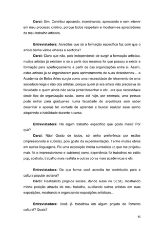 Darci: Sim. Contribui apoiando, incentivando, apreciando e sem intervir
em meu processo criativo, porque todos respeitam e mostram-se apreciadores
de meu trabalho artístico.


       Entrevistadora: Acreditas que só a formação específica faz com que o
artista tenha vários olhares e sentidos?
       Darci: Claro que não, pois independente de surgir à formação artística,
muitos artistas já existiam e só a partir dos mesmos foi que passou a existir a
formação para aperfeiçoamento a partir de das organizações entre si. Assim,
estes artistas já se organizavam para aprimoramento de suas descobertas..., a
Academia de Belas Artes surgiu como uma necessidade de letramento de uma
sociedade leiga e não dos artistas, porque quem já era artista não precisava de
faculdade e quem ainda não sabia pintar/desenhar e etc., era que necessitava
deste tipo de organização social, como até hoje, por exemplo, uma pessoa
pode entrar para graduar-se numa faculdade de arquitetura sem saber
desenhar e apenas ter vontade de aprender e buscar realizar esse sonho
adquirindo a habilidade durante o curso.


       Entrevistadora: Há algum trabalho específico que gosta mais? Por
quê?
       Darci: Não! Gosto de todos, só tenho preferência por estilos
(impressionista e cubista), pois gosto da experimentação. Tenho muitas obras
em outras linguagens. Fiz uma exposição inteira surrealista (o que me projetou
mais foi o impressionismo e cubismo) como experiência fiz trabalhos no estilo
pop, abstrato, trabalho mais realista e outras obras mais acadêmicas e etc.


       Entrevistadora: De que forma você acredita ter contribuído para a
cultura popular acriana?
       Darci: Realizando projetos sociais, dando aulas no SESC, mostrando
minha posição através do meu trabalho, auxiliando outros artistas em suas
exposições, mostrando e organizando exposições artísticas...


       Entrevistadora: Você já trabalhou em algum projeto de fomento
cultural? Quais?

                                                                              45
 