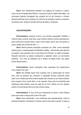 Darci: Sim! Geralmente trabalhei nos projetos de incentivo a cultura,
como os da Fundação Elias Mansur, Caravana Cultural, Salão Hélio Melo, nos
municípios fazendo divulgação dos projetos da Lei de Incentivo a Cultura.
Quando participei como professor em oficinas de iniciação a pintura e desenho.
Ao destes anos, também ministrei oficinas de teatro e máscaras.




       DAS EXPOSIÇÕES


       Entrevistadora: Quando ocorreu sua primeira exposição? Detalhe a
mesma (onde, quando, qual tema, qual vertente artista as obras expressavam,
quem patrocinou quantas obras, qual a mais cotada, qual a que mais gostou e
qual a reação dos críticos de arte,...).
       Darci: Minha primeira exposição aconteceu em 1994, numa exposição
coletiva para a reinauguração da biblioteca pública - patrocinada pelo governo
do estado, onde participei com a obra Deusa da Floresta, no estilo surrealista.
Naquele momento eu estava começando a aprender sobre os movimentos
artísticos.   Em cima da biblioteca era o Museu de Belas Artes, que algum
tempo depois fechou.


       Entrevistadora: Quais sensações essa exposição lhe proporcionou
como artista? Por quê?
       Darci: Na verdade fiquei meio surpreso com a repercussão da minha
obra, pois as pessoas que visitavam a exposição ficavam querendo saber
quem era o artista que tinha pintado aquela obra, porque eu era desconhecido,
pois ninguém tinha ouvido falar a meu respeito. Essa obra foi escolhida pela
professora Clara Bardes, para ser capa de um livro. Ganhei um livro desses,
porém ha muito tempo ele sumiu das minhas coisas...


       Entrevistadora: O que você quis representar ao fazer a série Música
para meus olhos e Dança das Cores? Por quê?
       Darci: Quis representar o que realmente esta representando, onde as
pessoas olhassem e sentissem a música mesmo sem estar ouvindo. A dança a


                                                                             46
 