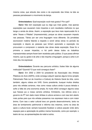 mesma coisa, que através das cores e da expressão das tintas na tela as
pessoas percebessem o movimento da dança.


      Entrevistadora: Qual exposição você mais gostou? Por quê?
      Darci: Não tem exposição que eu diga que mais gostei, mas apenas
exposições que causaram mais impactos e com resultados melhores no que
tange a venda de obras. Assim, a exposição que teve mais repercussão foi à
série “Assas e Pétalas” (impressionista), porque as obras causaram impacto
nas pessoas. Talvez por ser uma linguagem nova diferente. Os jornalistas
escreveram matéria falando a respeito e vendi várias obras no período da
exposição e depois as pessoas que tinham apreciado a exposição me
procuraram e compraram o restante das obras desta exposição. Essa foi a
primeira a causar impactos, e há partir dessa todos os trabalhos
impressionistas sempre foram bem recebidos pelo público. O que posso afirmar
mesmo, que eu gosto é de arte e não importa a linguagem, porque a arte é um
meio deu me expressar.


      Entrevistadora: Durante seu percurso artístico, fostes líder de alguma
instituição? Quando? O que você conseguiu fazer?
      Darci: Em 2002 a 2004 fui presidente da Associação dos Artistas
Plásticos do Acre (AAPA), onde consegui adquirir apenas alguns livros (projeto
Patrocinado Pela Lei de Incentivo a Cultura) de Historia Geral da Arte, como
também, alguns vídeos em VHS. Como presidente, busquei muitos direitos
para nós artistas acrianos, mas como nossa cultura ainda é pouco letrada e
sofre a falta de uma economia ampla, foi muito difícil conseguir alguma coisa
que fizesse jus a nossa carreira artística. Entretanto, nos últimos anos o
governo do PT tem dado maior ênfase à cultura acriana e com isso tem aberto
mais portas para que nós artistas possamos nos expressar mais e com maior
ânimo. Com isso o setor cultural teve um grande desenvolvimento, tanto na
área de tombamento patrimonial e reforma dos mesmos, como na área de
apoio a cultura local, sempre buscando focalizar a cultura popular onde abriu
espaços para a apreciação do público menos favorecido, como por exemplo: o
teatro de rua, as apresentações de natal e outros.


                                                                            47
 