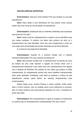 DAS INFLUÊNCIAS ARTÍSTICAS


       Entrevistadora: Qual seu nome artístico? Por que recebeu ou usa este
pseudônimo?
       Darci: Darci Seles é uma abreviatura de meu próprio nome, porque
preferi usar meu nome em vez de adotar um pseudônimo.


       Entrevistadora: Qual/quais são as vertentes preferidas para expressas
suas pinturas? Por quê?
       Darci: Gosto muito do impressionismo e cubismo, por se identificar mais
com essas vertentes. O cubismo me deixa mais próximo da obra, já o
impressionismo dar mais liberdade. Acho que uma complementa a outra por
uma exigir mais concentração para poder expressar-me de forma diferente
       E a outra por me proporcionar liberdade.


       Entrevistadora: Quando foi o primeiro contato com a vertente
impressionista/cubista? Por que e através de que/quem?
       Darci: Meu primeiro contato com o impressionismo foi através do curso
de história da arte, onde descobri a ligação de minhas obras com o
impressionismo tradicional e que neste caso meu impressionismo tem ligação
com o abstrato de Polockial. Na verdade eu nem sabia que pintava no estilo
impressionista. Eu simplesmente achava que meus trabalhos impressionistas
eram obras abstratas. Entretanto, mais tarde as pessoas e críticos da arte
classificaram    minhas   obras   dentro   da     vertente   impressionista   mais
contemporâneo.
       Depois desse curso, conheci Picasso e outros cubistas. Então resolvi
fazer a minha maneira, mas na verdade serviu como referencia no principio,
pois no fundo conhecer seus percussores despertou em mim, o interesse em
pintar este estilo.


       Entrevistadora: Seu impressionismo é igual ao surgido no modernismo
ou você já criou um impressionismo contemporâneo? Por que e como?




                                                                                48
 