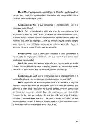 Darci: Meu impressionismo, como já falei, é diferente – contemporâneo
porque não é mais um impressionismo feito sobre tela, já que utilizo outros
materiais e outras formas de pintar.


      Entrevistadora: Mas o que caracteriza o impressionismo não é a
técnica de como é feito?
      Darci: Sim, a característica mais marcante do impressionismo é a
impressão da figura e a pintura a óleo, entretanto em meu trabalho utilizo muito
a pintura acrílica, esmalte sintético, e acabamentos aquarteláveis na pintura de
fundo da tela, além de respingos..., além de retratar a figura humana sempre
desenvolvendo uma atividade, como: dança música, para não deixar a
impresso de que a pessoa pousou para ser retratada.


      Entrevistadora: Você já desfruta de influência e fama considerável a
repercussão do impressionismo/cubismo em sua vida? A que atribui essa
influência e repercussão?
      Darci: Um pouco sim, porque ainda não sou famoso, pois um artista
plástico famoso vende toda a sua produção, enquanto eu não consigo vender
tudo e ainda tenho muitas telas de outras exposições para vender.


      Entrevistadora: Qual (ais) a repercussão que o impressionismo e o
cubismo favoreceram ao seu desenvolvimento artístico e em sua vida?
      Darci: A primeira foi a minha apresentação à sociedade e a segunda
foram às vendas das obras em exposições, pois só a partir do momento que
comecei a pintar estas linguagens foi quando consegui vender obras e ser
conhecido em meu meio cultural. Estas são repercussões que todo artista
gostaria de ter com o resultado de sua produção em uma linguagem,
entretanto, posso observar que meu forte para o público tem sido a pintura
impressionista e cubista. É claro que também produzo outras linguagens, como
a escultura sacra que também tem muita saída, e etc.




                                                                             49
 