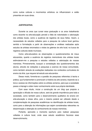 como outras culturas e movimentos artísticos os influenciaram e estão
presentes em suas obras.




      JUSTIFICATIVA


      Durante os anos que cursei essa graduação e os anos trabalhando
como docente na arte-educação percebi a falta de notoriedade e valorização
dos artistas locais, como a ausência de registros de seus feitos. Assim, a
necessidade de estudos voltados para a pesquisa da cultura local ganhou
sentido e formatação a partir de observações e análises realizadas após
estudos de artistas renomados e visitas às galerias de arte local, na busca de
registros culturais deste município.
      Como arte-educadora as observações e questionamentos de meus
educandos, quanto a ausência de registros memoráveis dos artistas locais
estimularam-me a pesquisa e estudos voltados a valorização de nossas
memórias. Primeiramente, busquei a constatação dos questionamentos dos
alunos, através de visitações e pesquisas a acervos de nossa comunidade,
como também através de avaliações realizadas nos conteúdos curriculares do
ensino da Arte, que requere tal estudo aos educandos.
      Desse modo, fomenta-se a questão de pesquisas referentes à teoria e
prática, que fundamentem e promovam a história da arte acriana, trazendo-se a
tona o acesso às informações sobre os artistas acrianos, para que a sociedade
passe a interagir e obter maior conhecimento sobre sua própria identidade.
      Com esse intuito, iniciar a construção de um blog que propicie a
apreciação e difusão de nossa cultura, será de grande importância para toda a
sociedade, como também para o desenvolvimento qualitativo do ensino em
arte-educação e áreas afins, pois o mesmo poderá ser utilizado desde a
complementação de pesquisas acadêmicas na identificação de artistas locais,
como para a obtenção de informações que sejam consideradas relevantes na
disseminação e obtenção do conhecimento de nossas memórias.
      Portanto, aproveito o momento oportuno para realizar pesquisas
voltadas à cultura local, onde esse estudo acadêmico favorece esse
desenvolvimento.

                                                                             5
 