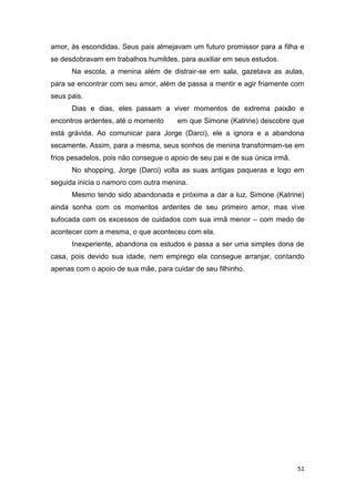 amor, às escondidas. Seus pais almejavam um futuro promissor para a filha e
se desdobravam em trabalhos humildes, para auxiliar em seus estudos.
      Na escola, a menina além de distrair-se em sala, gazetava as aulas,
para se encontrar com seu amor, além de passa a mentir e agir friamente com
seus pais.
      Dias e dias, eles passam a viver momentos de extrema paixão e
encontros ardentes, até o momento      em que Simone (Katrine) descobre que
está grávida. Ao comunicar para Jorge (Darci), ele a ignora e a abandona
secamente. Assim, para a mesma, seus sonhos de menina transformam-se em
frios pesadelos, pois não consegue o apoio de seu pai e de sua única irmã.
      No shopping, Jorge (Darci) volta as suas antigas paqueras e logo em
seguida inicia o namoro com outra menina.
      Mesmo tendo sido abandonada e próxima a dar a luz, Simone (Katrine)
ainda sonha com os momentos ardentes de seu primeiro amor, mas vive
sufocada com os excessos de cuidados com sua irmã menor – com medo de
acontecer com a mesma, o que aconteceu com ela.
      Inexperiente, abandona os estudos e passa a ser uma simples dona de
casa, pois devido sua idade, nem emprego ela consegue arranjar, contando
apenas com o apoio de sua mãe, para cuidar de seu filhinho.




                                                                             51
 