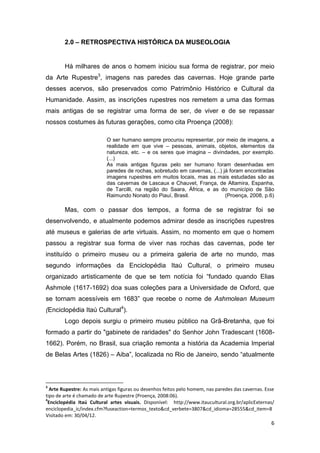 2.0 – RETROSPECTIVA HISTÓRICA DA MUSEOLOGIA


        Há milhares de anos o homem iniciou sua forma de registrar, por meio
da Arte Rupestre3, imagens nas paredes das cavernas. Hoje grande parte
desses acervos, são preservados como Patrimônio Histórico e Cultural da
Humanidade. Assim, as inscrições rupestres nos remetem a uma das formas
mais antigas de se registrar uma forma de ser, de viver e de se repassar
nossos costumes às futuras gerações, como cita Proença (2008):

                           O ser humano sempre procurou representar, por meio de imagens, a
                           realidade em que vive – pessoas, animais, objetos, elementos da
                           natureza, etc. – e os seres que imagina – divindades, por exemplo.
                           (...)
                           As mais antigas figuras pelo ser humano foram desenhadas em
                           paredes de rochas, sobretudo em cavernas, (...) já foram encontradas
                           imagens rupestres em muitos locais, mas as mais estudadas são as
                           das cavernas de Lascaux e Chauvet, França, de Altamira, Espanha,
                           de Tarcilli, na região do Saara, África, e as do município de São
                           Raimundo Nonato do Piauí, Brasil.                (Proença, 2008, p.6)

        Mas, com o passar dos tempos, a forma de se registrar foi se
desenvolvendo, e atualmente podemos admirar desde as inscrições rupestres
até museus e galerias de arte virtuais. Assim, no momento em que o homem
passou a registrar sua forma de viver nas rochas das cavernas, pode ter
instituído o primeiro museu ou a primeira galeria de arte no mundo, mas
segundo informações da Enciclopédia Itaú Cultural, o primeiro museu
organizado artisticamente de que se tem notícia foi “fundado quando Elias
Ashmole (1617-1692) doa suas coleções para a Universidade de Oxford, que
se tornam acessíveis em 1683” que recebe o nome de Ashmolean Museum
(Enciclopédia Itaú Cultural4).
        Logo depois surgiu o primeiro museu público na Grã-Bretanha, que foi
formado a partir do "gabinete de raridades" do Senhor John Tradescant (1608-
1662). Porém, no Brasil, sua criação remonta a história da Academia Imperial
de Belas Artes (1826) – Aiba”, localizada no Rio de Janeiro, sendo “atualmente



3
  Arte Rupestre: As mais antigas figuras ou desenhos feitos pelo homem, nas paredes das cavernas. Esse
tipo de arte é chamado de arte Rupestre (Proença, 2008:06).
4
 Enciclopédia Itaú Cultural artes visuais. Disponível: http://www.itaucultural.org.br/aplicExternas/
enciclopedia_ic/index.cfm?fuseaction=termos_texto&cd_verbete=3807&cd_idioma=28555&cd_item=8
Visitado em: 30/04/12.
                                                                                                    6
 