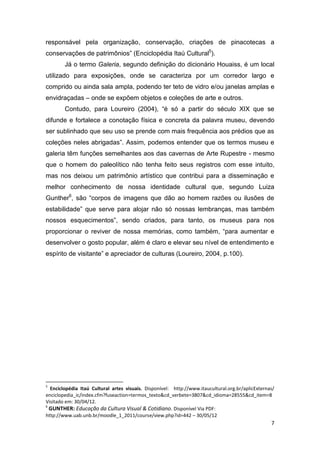 responsável pela organização, conservação, criações de pinacotecas a
conservações de patrimônios” (Enciclopédia Itaú Cultural5).
        Já o termo Galeria, segundo definição do dicionário Houaiss, é um local
utilizado para exposições, onde se caracteriza por um corredor largo e
comprido ou ainda sala ampla, podendo ter teto de vidro e/ou janelas amplas e
envidraçadas – onde se expõem objetos e coleções de arte e outros.
        Contudo, para Loureiro (2004), “é só a partir do século XIX que se
difunde e fortalece a conotação física e concreta da palavra museu, devendo
ser sublinhado que seu uso se prende com mais frequência aos prédios que as
coleções neles abrigadas”. Assim, podemos entender que os termos museu e
galeria têm funções semelhantes aos das cavernas de Arte Rupestre - mesmo
que o homem do paleolítico não tenha feito seus registros com esse intuito,
mas nos deixou um patrimônio artístico que contribui para a disseminação e
melhor conhecimento de nossa identidade cultural que, segundo Luiza
Gunther6, são “corpos de imagens que dão ao homem razões ou ilusões de
estabilidade” que serve para alojar não só nossas lembranças, mas também
nossos esquecimentos”, sendo criados, para tanto, os museus para nos
proporcionar o reviver de nossa memórias, como também, “para aumentar e
desenvolver o gosto popular, além é claro e elevar seu nível de entendimento e
espírito de visitante” e apreciador de culturas (Loureiro, 2004, p.100).




5
  Enciclopédia Itaú Cultural artes visuais. Disponível: http://www.itaucultural.org.br/aplicExternas/
enciclopedia_ic/index.cfm?fuseaction=termos_texto&cd_verbete=3807&cd_idioma=28555&cd_item=8
Visitado em: 30/04/12.
6
  GUNTHER: Educação da Cultura Visual & Cotidiano. Disponível Via PDF:
http://www.uab.unb.br/moodle_1_2011/course/view.php?id=442 – 30/05/12
                                                                                                   7
 
