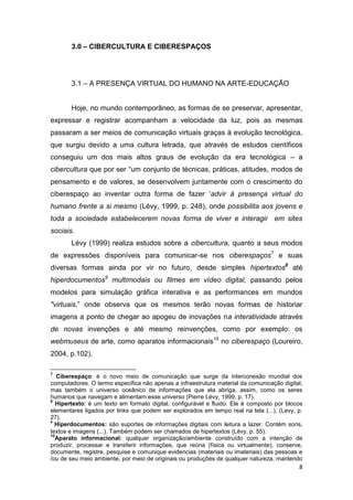 3.0 – CIBERCULTURA E CIBERESPAÇOS




       3.1 – A PRESENÇA VIRTUAL DO HUMANO NA ARTE-EDUCAÇÃO


       Hoje, no mundo contemporâneo, as formas de se preservar, apresentar,
expressar e registrar acompanham a velocidade da luz, pois as mesmas
passaram a ser meios de comunicação virtuais graças à evolução tecnológica,
que surgiu devido a uma cultura letrada, que através de estudos científicos
conseguiu um dos mais altos graus de evolução da era tecnológica – a
cibercultura que por ser “um conjunto de técnicas, práticas, atitudes, modos de
pensamento e de valores, se desenvolvem juntamente com o crescimento do
ciberespaço ao inventar outra forma de fazer ‘advir à presença virtual do
humano frente a si mesmo (Lévy, 1999, p. 248), onde possibilita aos jovens e
toda a sociedade estabelecerem novas forma de viver e interagir em sites
sociais.
       Lévy (1999) realiza estudos sobre a cibercultura, quanto a seus modos
de expressões disponíveis para comunicar-se nos ciberespaços7 e suas
diversas formas ainda por vir no futuro, desde simples hipertextos8 até
hiperdocumentos9 multimodais ou filmes em vídeo digital, passando pelos
modelos para simulação gráfica interativa e as performances em mundos
"virtuais,” onde observa que os mesmos terão novas formas de historiar
imagens a ponto de chegar ao apogeu de inovações na interatividade através
de novas invenções e até mesmo reinvenções, como por exemplo: os
webmuseus de arte, como aparatos informacionais10 no ciberespaço (Loureiro,
2004, p.102).

7
   Ciberespaço: é o novo meio de comunicação que surge da interconexão mundial dos
computadores. O termo especifica não apenas a infraestrutura material da comunicação digital,
mas também o universo oceânico de informações que ela abriga, assim, como os seres
humanos que navegam e alimentam esse universo (Pierre Lévy, 1999, p. 17).
8
   Hipertexto: é um texto em formato digital, configurável e fluido. Ele é composto por blocos
elementares ligados por links que podem ser explorados em tempo real na tela (...), (Levy, p.
27).
9
  Hiperdocumentos: são suportes de informações digitais com leitura a lazer. Contém sons,
textos e imagens (...). Também podem ser chamados de hipertextos (Lévy, p. 55).
10
  Aparato informacional: qualquer organização/ambiente construído com a intenção de
produzir, processar e transferir informações, que reúna (física ou virtualmente), conserve,
documente, registre, pesquise e comunique evidencias (materiais ou imateriais) das pessoas e
/ou de seu meio ambiente, por meio de originais ou produções de qualquer natureza, mantendo
                                                                                            8
 