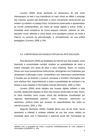 Loureiro (2004) ainda apresenta os webmuseus de arte como
ciberespaços na web e sua importância no meio virtual ao refletir o emprego
dos mesmos, quando são destinados a reunir virtualmente obras-de-arte que
existem ou existiam no espaço físico, tornando-se preservados e apresentados
ao mundo contemporâneo, por meios de cópias digitais e outros. Então, a
sociedade atual compõe-se de novos espaços culturais, cabendo ao arte-
educador novas reflexões a cerca desse novo paradigma cultural, de modo a
inseri-lo no currículo de arte-educação, e, principalmente, em sua prática
pedagógica. (Loureiro, 2004, p.104)




       3.2 A IMPORTÂNCIA DOS MUSEUS VIRTUAIS NA ARTE-EDUCAÇÃO


       Para Muchacho (2005) as facilidades da Internet que hoje existem, como
hipertexto e conectividade mundial, ampliam as possibilidades de maior e
melhor interação com obras de artes e seus criadores. Assim, os museus
físicos com suas características institucionais, abrangentes com finalidades que
ultrapassam a educação e lazer, compartilham com webmuseus características
e funções que se destinam a produzir, processar e transferir informações com
uma interface fácil, disponibilizando a todos a possibilidade de conhecer e ter
acesso a suas coleções e informações culturais (Muchacho, 2005, p.1542).
       Loureiro (2004) ainda designa que museus digitais refletem a rede
mundial, destacando espaços no fluxo dos museus construídos na web. Assim,
os sítios mantidos como museu virtual são tendências consolidadas por
“algumas    especificidades    próprias”,   como:   netmuseu,     cibermuseu     ou
webmuseu, prefixos estes que remetem às especificidades das redes na
internet (Loureiro, 2004, p 105).
       Segundo Muchacho (2005), Castells afirma que, de tal modo, faz-se
necessário a reflexão e análises voltadas ao uso das novas médias na
sociedade atual, pois é indiscutível o potencial social das Tecnologias da




interface com a sociedade de modo a propiciar visibilidade/acesso as suas coleções e
informações (LOUREIRO, p. 104).
                                                                                   9
 