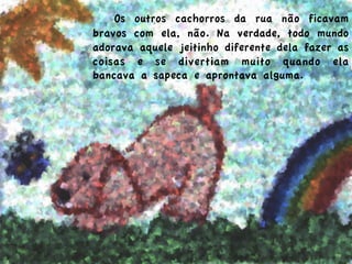  Os outros cachorros da rua não ficavam
bravos com ela, não. Na verdade, todo mundo
adorava aquele jeitinho diferente dela fazer as
coisas e se divertiam muito quando ela
bancava a sapeca e aprontava alguma.
 