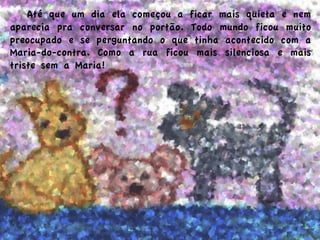  Até que um dia ela começou a ficar mais quieta e nem
aparecia pra conversar no portão. Todo mundo ficou muito
preocupado e se perguntando o que tinha acontecido com a
Maria-do-contra. Como a rua ficou mais silenciosa e mais
triste sem a Maria!
 