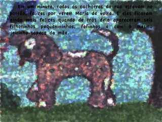  Em um minuto, todos os cachorros da rua estavam no
portão, felizes por verem Maria de volta. E eles ficaram
ainda mais felizes quando de trás dela apareceram seis
filhotinhos pequenininhos, fofinhos e com o mesmo
jeitinho sapeca da mãe.
 