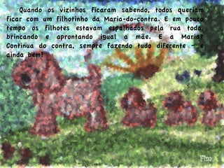   Quando os vizinhos ficaram sabendo, todos queriam
ficar com um filhotinho da Maria-do-contra. E em pouco
tempo os filhotes estavam espalhados pela rua toda,
brincando e aprontando igual a mãe. E a Maria?
Continua do contra, sempre fazendo tudo diferente – e
ainda bem!
Fim
 