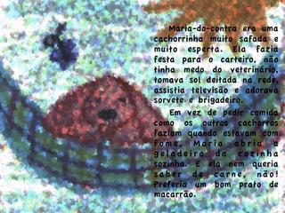  Maria-do-contra era uma
cachorrinha muito safada e
muito esperta. Ela fazia
festa para o carteiro, não
tinha medo do veterinário,
tomava sol deitada na rede,
assistia televisão e adorava
sorvete e brigadeiro.
Em vez de pedir comida
como os outros cachorros
faziam quando estavam com
f o m e , M a r i a a b r i a a
g e l a d e i r a d a c o z i n h a
sozinha. E ela nem queria
saber de carne, não!
Preferia um bom prato de
macarrão.
	
  
 