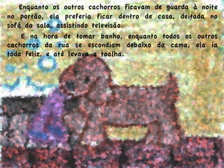  Enquanto os outros cachorros ficavam de guarda à noite
no portão, ela preferia ficar dentro de casa, deitada no
sofá da sala, assistindo televisão.
  E na hora de tomar banho, enquanto todos os outros
cachorros da rua se escondiam debaixo da cama, ela ia
toda feliz, e até levava a toalha.
 
