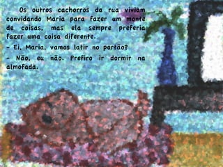   Os outros cachorros da rua viviam
convidando Maria para fazer um monte
de coisas, mas ela sempre preferia
fazer uma coisa diferente.
- Ei, Maria, vamos latir no portão?
- Não, eu não. Prefiro ir dormir na
almofada.
 