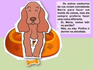 Os outros cachorros
da rua viviam convidando
Maria para fazer um
monte de coisas, mas ela
sempre preferia fazer
uma coisa diferente.
-  Ei, Maria, vamos latir
no portão?
-  Não, eu não. Prefiro ir
dormir na almofada.
 