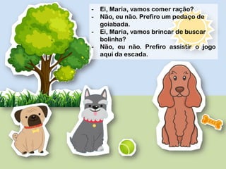 -  Ei, Maria, vamos comer ração?
-  Não, eu não. Prefiro um pedaço de
goiabada.
-  Ei, Maria, vamos brincar de buscar
bolinha?
-  Não, eu não. Prefiro assistir o jogo
aqui da escada.
 