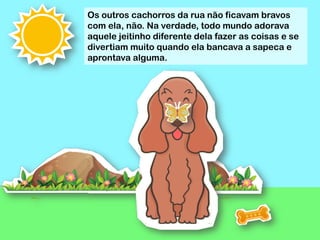 Os outros cachorros da rua não ficavam bravos
com ela, não. Na verdade, todo mundo adorava
aquele jeitinho diferente dela fazer as coisas e se
divertiam muito quando ela bancava a sapeca e
aprontava alguma.
 
