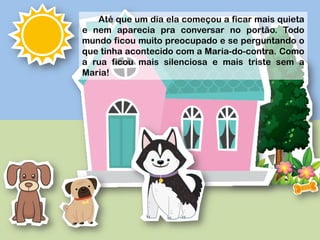 Até que um dia ela começou a ficar mais quieta
e nem aparecia pra conversar no portão. Todo
mundo ficou muito preocupado e se perguntando o
que tinha acontecido com a Maria-do-contra. Como
a rua ficou mais silenciosa e mais triste sem a
Maria!
 