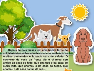 
	
  
	
  
	
  
	
  
	
  
Depois de dois meses, em uma bonita tarde de
sol, Maria-do-contra saiu de casa chacoalhando as
orelhas cacheadas e fazendo cara de safada. O
cachorro da casa da frente viu e chamou seu
amigo da casa do lado, que chamou o da casa do
outro lado, que chamou o da casa do fundo, que
chamou o da casa do fim da rua...
 