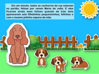  
	
  
	
  
	
  
	
  
	
  
	
  
	
  
	
  
Em um minuto, todos os cachorros da rua estavam
no portão, felizes por verem Maria de volta. E eles
ficaram ainda mais felizes quando de trás dela
apareceram seis filhotinhos pequenininhos, fofinhos e
com o mesmo jeitinho sapeca da mãe.
 