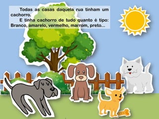  
	
  
	
  
	
  
	
  
Todas as casas daquela rua tinham um
cachorro.
E tinha cachorro de tudo quanto é tipo:
Branco, amarelo, vermelho, marrom, preto...
 