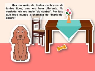 Mas no meio de tantos cachorros de
tantos tipos, uma era bem diferente. Na
verdade, ela era meio “do contra”. Por isso
que todo mundo a chamava de “Maria-do-
contra”.
 
